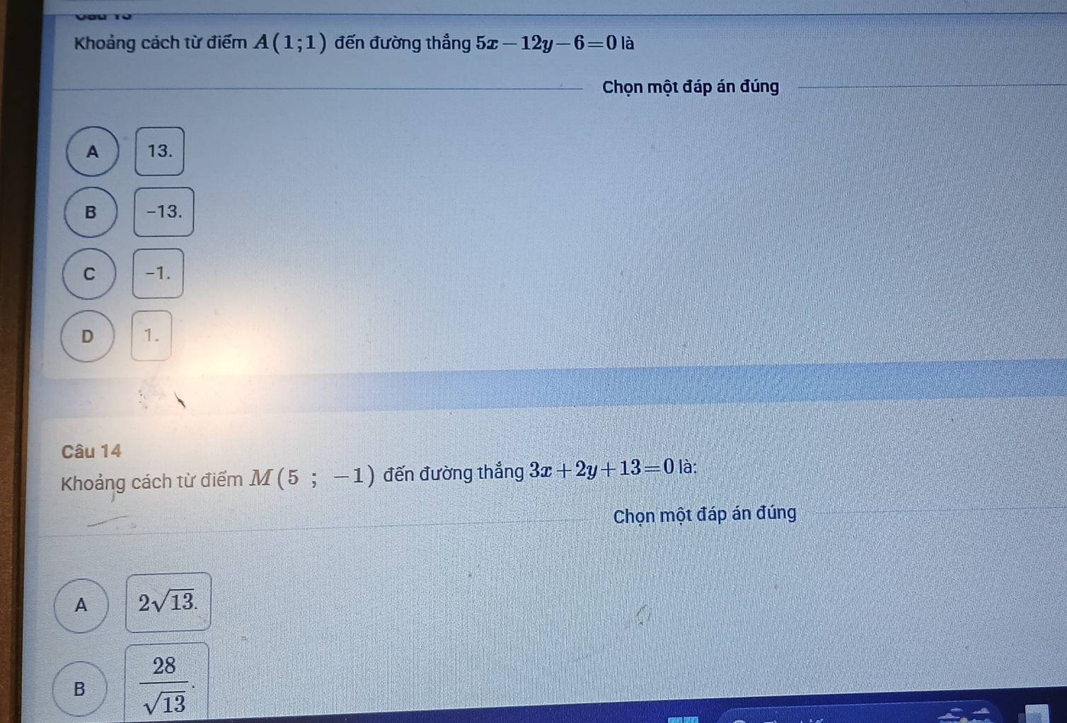 Khoảng cách từ điểm A(1;1) đến đường thẳng 5x-12y-6=0 là
Chọn một đáp án đúng
A 13.
B -13.
C -1.
D 1.
Câu 14
Khoảng cách từ điểm M(5;-1) đến đường thắng 3x+2y+13=0 là:
Chọn một đáp án đúng
A 2sqrt(13).
B  28/sqrt(13) .