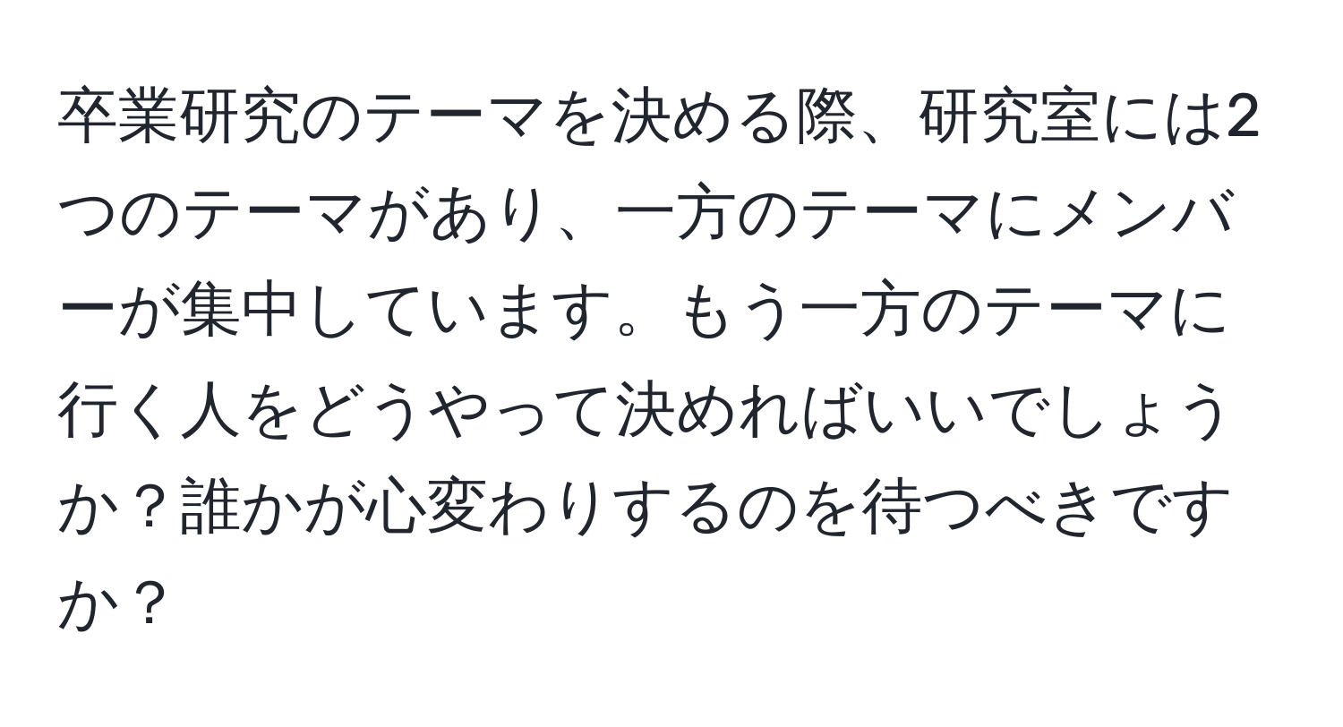 卒業研究のテーマを決める際、研究室には2つのテーマがあり、一方のテーマにメンバーが集中しています。もう一方のテーマに行く人をどうやって決めればいいでしょうか？誰かが心変わりするのを待つべきですか？