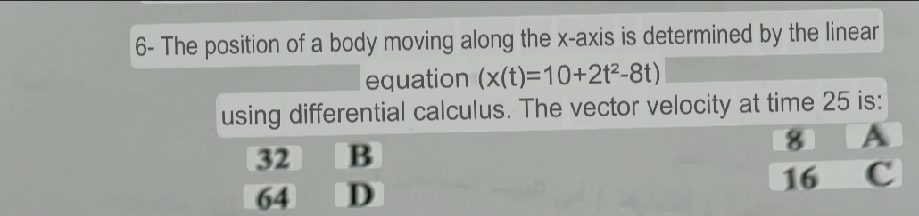 6- The position of a body moving along the x-axis is determined by the linear
equation (x(t)=10+2t^2-8t)
using differential calculus. The vector velocity at time 25 is:
32 B 8 A
64 D 16 c