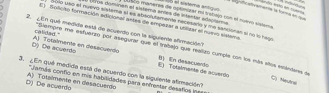 indivíduos
unuo el sistema antíguo.
ando esto en cuenta
a significativamente la forma en que
de otros dominen el sistema antes de intentar adaptarme
busco maneras de optimizar mi trabajo con el nuevo sistema
Solo uso el nuevo sistema si es absolutamente necesario y me sancionan si no lo hago
E) Solicito formación adicional antes de empezar a utilizar el nuevo sistema
2. ¿En qué medida está de acuerdo con la siguiente afirmación?
calidad."
''Siempre me esfuerzo por asegurar que el trabajo que realizo cumple con los más altos estándares de
A) Totalmente en desacuerdo B) En desacuerdo
D) De acuerdo E) Totalmente de acuerdo
3. ¿En qué medida está de acuerdo con la siguiente afirmación?
''Jamás confío en mis habilidades para enfrentar desafíos ine
C) Neutral
A) Totalmente en desacuerdo
D)De acuerdo