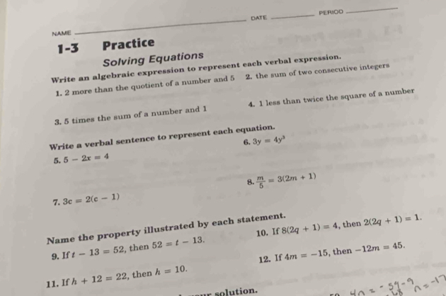 DATE _PERIOD 
_ 
NAME 
_ 
1-3 Practice 
Solving Equations 
Write an algebraic expression to represent each verbal expression. 
1. 2 more than the quotient of a number and 5 2. the sum of two consecutive integers 
3. 5 times the sum of a number and 1 4. 1 less than twice the square of a number 
Write a verbal sentence to represent each equation. 
6. 3y=4y^3
5. 5-2x=4
8.  m/5 =3(2m+1)
7. 3c=2(c-1)
Name the property illustrated by each statement. 8(2q+1)=4 10. If , then 2(2q+1)=1. 
9. If t-13=52 , then 52=t-13.
4m=-15 , then -12m=45. 
11. If h+12=22 , then h=10. 12. If 
r so lution.