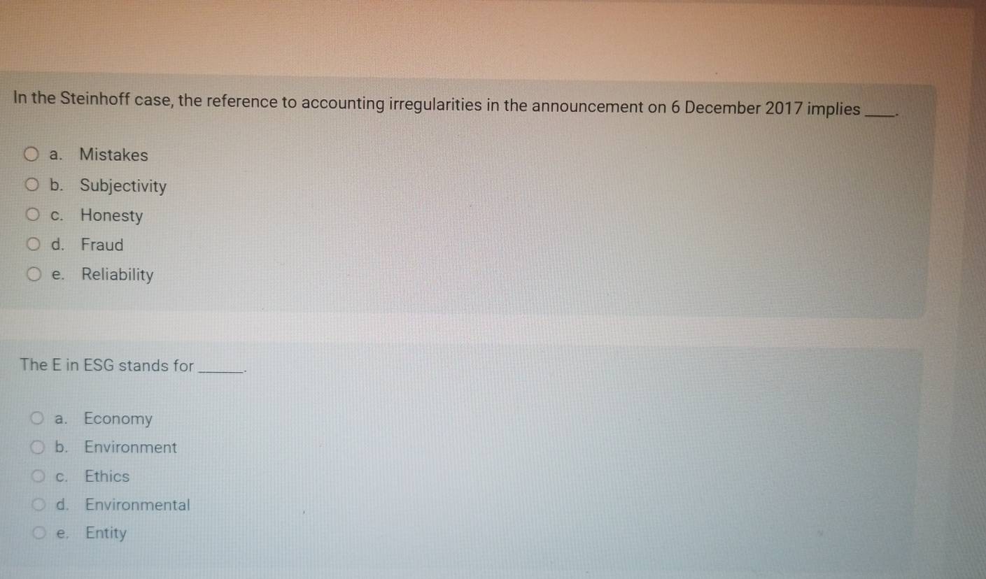 In the Steinhoff case, the reference to accounting irregularities in the announcement on 6 December 2017 implies _.
a. Mistakes
b. Subjectivity
c. Honesty
d. Fraud
e. Reliability
The E in ESG stands for _.
a. Economy
b. Environment
c. Ethics
d. Environmental
e. Entity