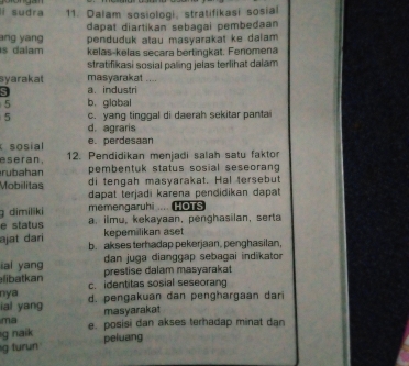 lí sudra 11. Dalam sosiologi, stratifikasi sosial
dapat diartikan sebagai pembedaan 
ang yang penduduk atau masyarakat ke dalam 
s daiam kelas-kelas secara bertingkat. Fenomena
stratifikasi sosial paling jelas terlihat dalam 
syarakat masyarakat ....
S a. industri
5 b. global
5 c. yang tinggal di daerah sekitar pantai
d. agraris
sosial e. perdesaan
seran. 12. Pendidikan menjadi salah satu faktor
rubahan pembentuk status sosial seseorang 
di tengah masyarakat. Hal tersebut
Mobilitas dapat terjadi karena pendidikan dapat 
g dimiliki memengaruhi .. HOTS
e status a. ilmu, kekayaan, penghasilan, serta
kepemilikan aset
əjat dari b. akses terhadap pekerjaan, penghasilan,
ial yang dan juga dianggap sebagai indikator
elibatkan prestise dalam masyarakat
nya c. identitas sosial seseoran
ial yang d. pengakuan dan penghargaan dar
masyarakat
ma
g naik e. posisi dan akses terhadap minat dan
g turun peluang