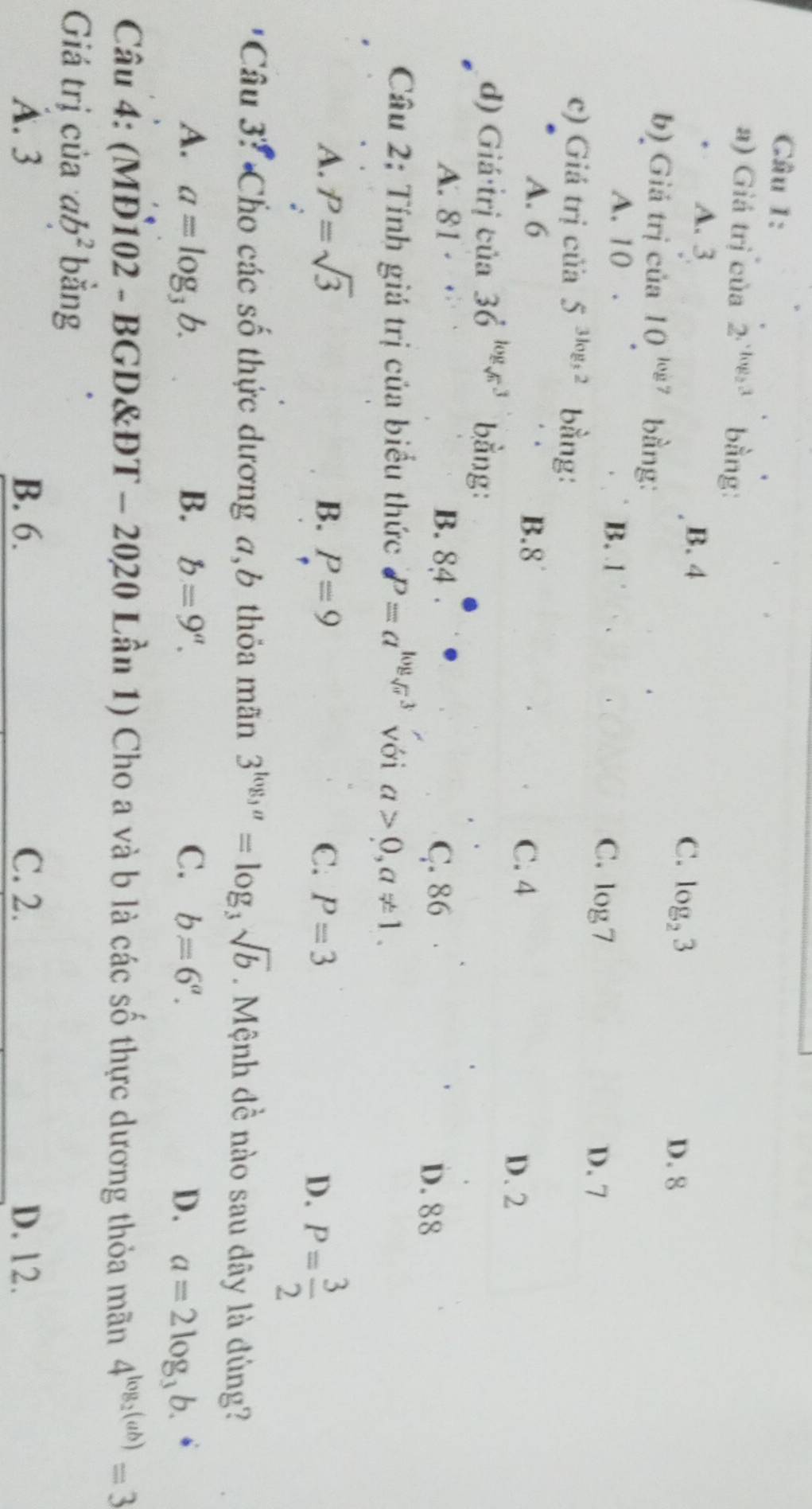 Giá trị của 2^(· log _2)3 bằng:
A. 3 B. 4
C. log _23 D. 8
b) Giá trị của 10^(log 7) bằng:
A. 10. B. 1
C. log 7
D. 7
c) Giá trị cửa 5^(3log _3)2 bằng:
A. 6 B. 8°
C. 4
D. 2
d) Giá trị của 36^(log _sqrt(6))3 bằng:
A. 81 · B. 84 C. 86
D. 88
Câu 2; Tính giá trị của biểu thức P=a^(log _sqrt(x))3 với a>0, a!= 1.
A. P=sqrt(3) B. P=9 C. P=3
D. P= 3/2 
* Câu 3? Cho các số thức dương a,b thỏa mãn 3^(log _3)a=log _3sqrt(b). Mệnh đề nào sau dây là đúng?
A. a=log _3b. B. b=9''. C. b=6^a. D. a=2log _3b. 
Câu 4: (MĐ102 - BGD&ĐT - 2020 Lần 1) Cho a và b là các số thực dương thỏa mãn 4^(log _2)(ab)=3
Giá trị của ab^2 bằng
A. 3 B. 6. C. 2. D. 12.