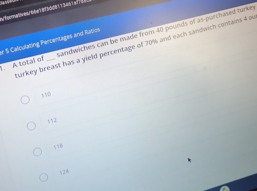 Classw
n/formatives/66e18f3dd8113461af788
1. A total of _sandwiches can be made from 40 pounds of as-purchased turkey
r 5 Calculating Percentages and Ratios
turkey breast has a yield percentage of 70% and each sandwich contains 4 ou
110
112
118
124