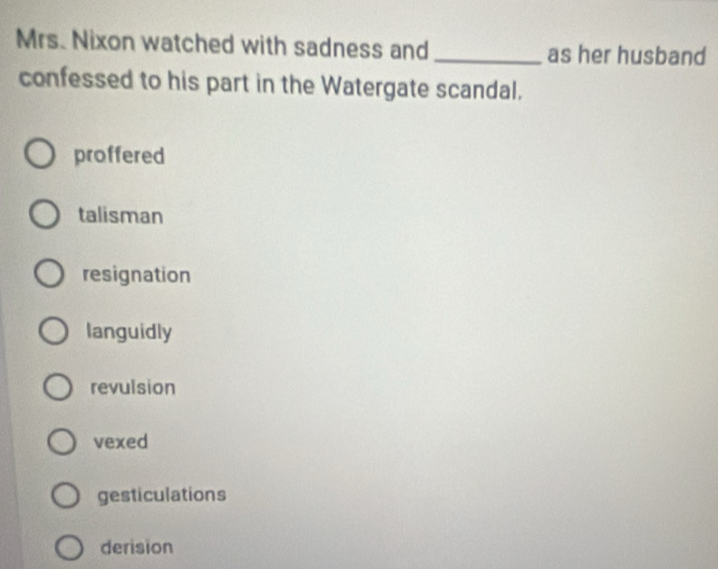 Mrs. Nixon watched with sadness and_ as her husband
confessed to his part in the Watergate scandal.
proffered
talisman
resignation
languidly
revulsion
vexed
gesticulations
derision