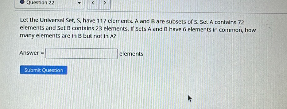 < > 
Let the Universal Set, S, have 117 elements. A and B are subsets of S. Set A contains 72
elements and Set B contains 23 elements. If Sets A and B have 6 elements in common, how 
many elements are in B but not in A? 
Answer =□ elements 
Submit Question