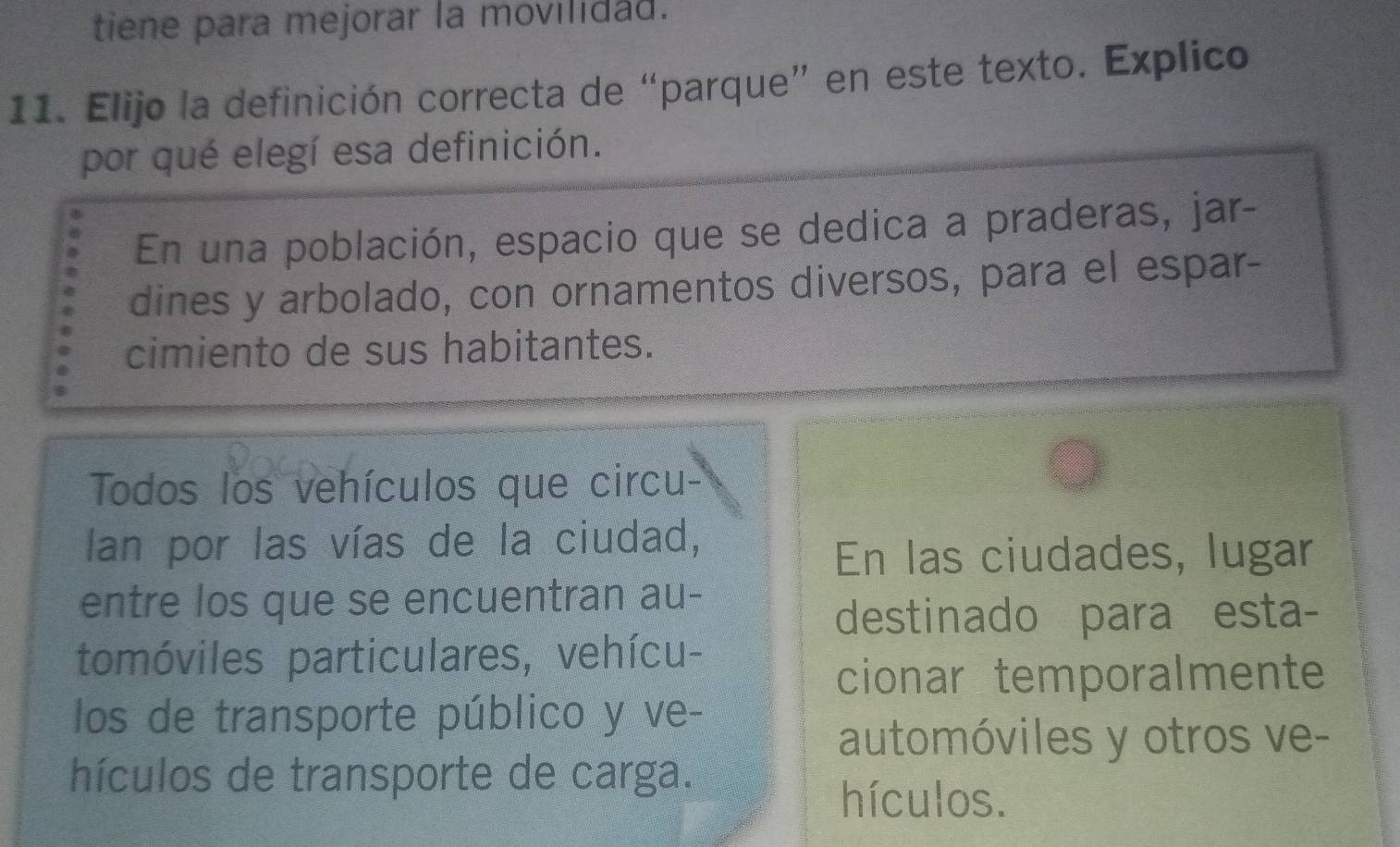 tiene para mejorar la movilidad.
11. Elijo la definición correcta de “parque” en este texto. Explico
por qué elegí esa definición.
En una población, espacio que se dedica a praderas, jar-
dines y arbolado, con ornamentos diversos, para el espar-
cimiento de sus habitantes.
Todos los vehículos que circu-
Ian por las vías de la ciudad,
En las ciudades, lugar
entre los que se encuentran au-
destinado para esta-
tomóviles particulares, vehícu-
cionar temporalmente
los de transporte público y ve-
automóviles y otros ve-
hículos de transporte de carga.
hículos.