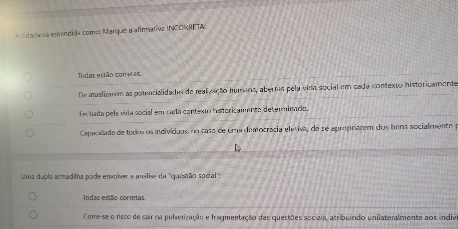 A cidadania entendida como: Marque a afirmativa INCORRETA:
Todas estão corretas.
De atualizarem as potencialidades de realização humana, abertas pela vida social em cada contexto historicamente
Fechada pela vida social em cada contexto historicamente determinado.
Capacidade de todos os indivíduos, no caso de uma democracia efetiva, de se apropriarem dos bens socialmente p
Uma dupla armadilha pode envolver a análise da "questão social”:
Todas estão corretas.
Corre-se o risco de cair na pulverização e fragmentação das questões sociais, atribuindo unilateralmente aos indiva