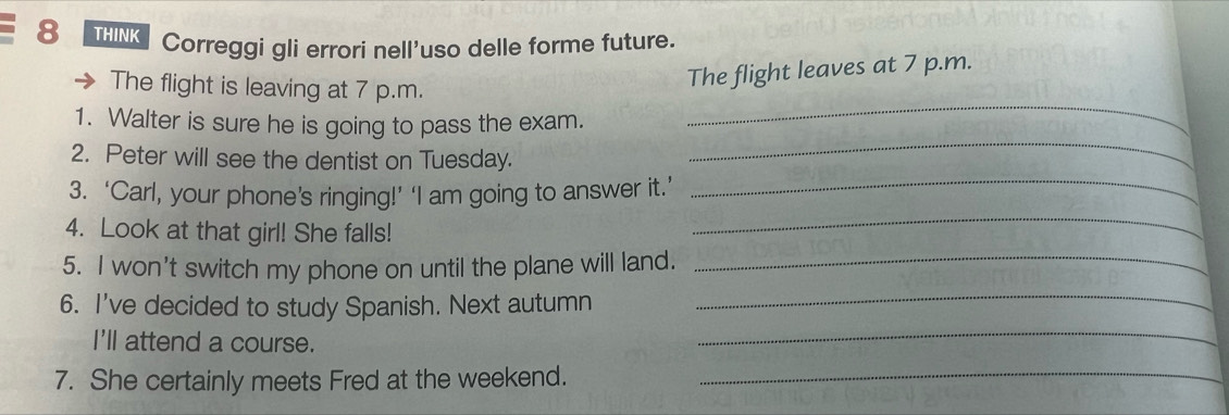 THINK Correggi gli errori nell'uso delle forme future. 
The flight is leaving at 7 p.m. 
The flight leaves at 7 p.m. 
_ 
1. Walter is sure he is going to pass the exam. 
_ 
_ 
2. Peter will see the dentist on Tuesday. 
_ 
3. ‘Carl, your phone’s ringing!’ ‘I am going to answer it.’ 
4. Look at that girl! She falls! 
5. I won’t switch my phone on until the plane will land._ 
6. I've decided to study Spanish. Next autumn 
_ 
I'll attend a course. 
_ 
7. She certainly meets Fred at the weekend. 
_