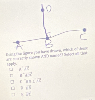 are correctly shown AND named? Select all that
apply.
A^-vector AC
B^-overline ABC
C^-BD⊥ overleftrightarrow AC
D vector BD
E vector BC