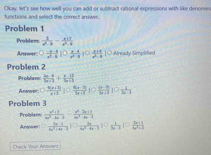 Okay, let's see how well you can add or subtract rational expressions with like denomina 
functions and select the correct answer. 
Problem 1 
Problem:  3/x^2-9 - (x+7)/x^2-9 
Answer:  (-x-4)/x^2-9   (x-4)/x^2-9   (x+4)/x^2-9 |- Already Simplified 
Problem 2 
Problem:  (5x-6)/2x+3 + (x-12)/2x+3 
Answer:  (6(x+3))/x+3   (6(x-3))/2x+3   ((x-3))/2x+3 ]^circ   1/2x-3 
Problem 3 
Problem:  (x^2+2)/4x^2-4x-3 - (x^2-2x+1)/4x^2-4x-3 
Answer:  (2x-1)/4x^2+4x-3 |  2x/4x^2-4x-3   1/2x-3 |  (2x+1)/4x^2+3 
Check Your Answers