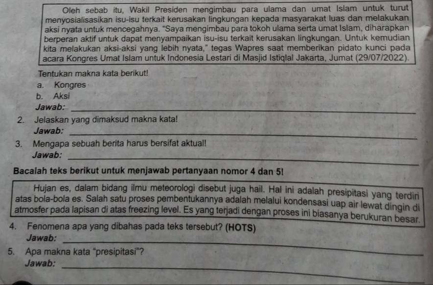 Oleh sebab itu, Wakil Presiden mengimbau para ulama dan umat Islam untuk turut 
menyosialisasikan isu-isu terkait kerusakan lingkungan kepada masyarakat luas dan melakukan 
aksi nyata untuk mencegahnya. "Saya mengimbau para tokoh ulama serta umat Islam, diharapkan 
berperan aktif untuk dapat menyampaikan isu-isu terkait kerusakan lingkungan. Untuk kemudian 
kita melakukan aksi-aksi yang lebih nyata," tegas Wapres saat memberikan pidato kunci pada 
acara Kongres Umat Islam untuk Indonesia Lestari di Masjid Istiqlal Jakarta, Jumat (29/07/2022). 
Tentukan makna kata berikut! 
a. Kongres 
b. Aksi 
Jawab:_ 
2. Jelaskan yang dimaksud makna kata! 
Jawab:_ 
3. Mengapa sebuah berita harus bersifat aktual! 
Jawab:_ 
Bacalah teks berikut untuk menjawab pertanyaan nomor 4 dan 5! 
Hujan es, dalam bidang ilmu meteorologi disebut juga hail. Hal ini adalah presipitasi yang terdiri 
atas bola-bola es. Salah satu proses pembentukannya adalah melalui kondensasi uap air lewat dingin di 
atmosfer pada lapisan di atas freezing level. Es yang terjadi dengan proses ini biasanya berukuran besar. 
4. Fenomena apa yang dibahas pada teks tersebut? (HOTS) 
Jawab:_ 
5. Apa makna kata “presipitasi”? 
_ 
Jawab: