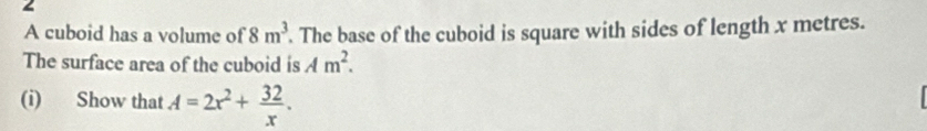 A cuboid has a volume of 8m^3. The base of the cuboid is square with sides of length x metres. 
The surface area of the cuboid is Am^2. 
(i) Show that A=2x^2+ 32/x .