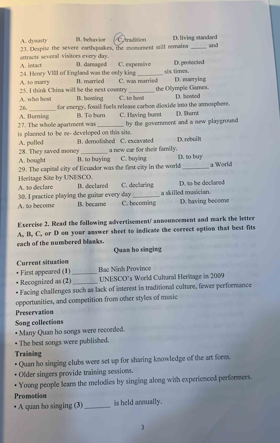 A. dynasty B. behavior C.tradition D. living standard
23. Despite the severe earthquakes, the monument still remains _and
attracts several visitors every day.
A. intact B. damaged C. expensive D. protected
24. Henry VIII of England was the only king _six times.
A. to marry B. married C. was married D. marrying
25. I think China will be the next country_ the Olympic Games.
A. who host B. hosting C. to host D. hosted
26. _for energy, fossil fuels release carbon dioxide into the atmosphere.
A. Burning B. To burn C. Having burnt D. Burnt
27. The whole apartment was _by the government and a new playground 
is planned to be re- developed on this site.
A. pulled B. demolished C. excavated D. rebuilt
28. They saved money_ a new car for their family.
A. bought B. to buying C. buying D. to buy
29. The capital city of Ecuador was the first city in the world_ a World
Heritage Site by UNESCO.
A. to declare B. declared C. declaring D. to be declared
30. I practice playing the guitar every day _a skilled musician.
A. to become B. became C. becoming D. having become
Exercise 2. Read the following advertisement/ announcement and mark the letter
A, B, C, or D on your answer sheet to indicate the correct option that best fits
each of the numbered blanks.
Quan ho singing
Current situation
First appeared (1) _Bac Ninh Province
Recognized as (2) _UNESCO’s World Cultural Heritage in 2009
Facing challenges such as lack of interest in traditional culture, fewer performance
opportunities, and competition from other styles of music
Preservation
Song collections
Many Quan ho songs were recorded.
The best songs were published.
Training
Quan ho singing clubs were set up for sharing knowledge of the art form.
Older singers provide training sessions.
Young people learn the melodies by singing along with experienced performers.
Promotion
A quan ho singing (3) _is held annually.
3