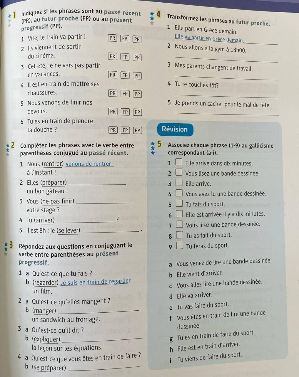 Indiquez si les phrases sont au passé récent 4 Transformez les phrases au futur proche.
A (PR), au futur proche (FP) ou au présent *
progressif (PP).
1 Elle part en Grèce demain.
1 Vite, le train va partir ! PR FP PP
Elle va partir en Grèce demain.
_
2 Ils viennent de sortir 2 Nous allons à la gym à 18h00.
du cinéma. PR FP PP_
3 Cet été, je ne vais pas partir 3 Mes parents changent de travail.
en vacances. PR FP PP_
4 Il est en train de mettre ses 4 Tu te couches tôt?
chaussures. PR FP PP_
5 Nous venons de finir nos 5 Je prends un cachet pour le mal de tête.
devoirs. PR FP PP_
6 Tu es en train de prendre
ta douche ? PR FP PP Révision
2 Complétez les phrases avec le verbe entre * 5 Associez chaque phrase (1-9) au gallicisme
parenthèses conjugué au passé récent. correspondant (a-i).
1 Nous (rentrer) venons de rentrer 1 Elle arrive dans dix minutes.
à l'instant ! 2 Vous lisez une bande dessinée.
2 Elles (préparer)_ 3 Elle arrive.
un bon gâteau !
4 Vous avez lu une bande dessinée.
3 Vous (ne pas finir)_
5 Tu fais du sport.
votre stage ?
6 Elle est arrivée il y a dix minutes.
4 Tu (arriver) _?
7 Vous lirez une bande dessinée.
5 Il est 8h : je (se lever)_
.
8 Tu as fait du sport.
Répondez aux questions en conjuguant le Tu feras du sport.
9
verbe entre parenthèses au présent
progressif.
a Vous venez de lire une bande dessinée.
1 a Qu'est-ce que tu fais ?
b Elle vient d’arriver.
b (regarder) Je suis en train de regarder
c Vous allez lire une bande dessinée.
un film.
d Elle va arriver.
2 a Qu'est-ce qu'elles mangent ?
b (manger)_
e Tu vas faire du sport.
un sandwich au fromage.
f Vous êtes en train de lire une bande
3 a Qu'est-ce qu'il dit ?
dessinée.
b (expliquer)_
g Tu es en train de faire du sport.
la leçon sur les équations.
h Elle est en train d’arriver.
4 a Qu'est-ce que vous êtes en train de faire ?
i Tu viens de faire du sport.
b (se préparer)_
.