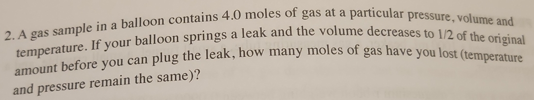 A gas sample in a balloon contains 4.0 moles of gas at a particular pressure, volume and 
temperature. If your balloon springs a leak and the volume decreases to 1/2 of the original 
amount before you can plug the leak, how many moles of gas have you lost (temperature 
and pressure remain the same)?