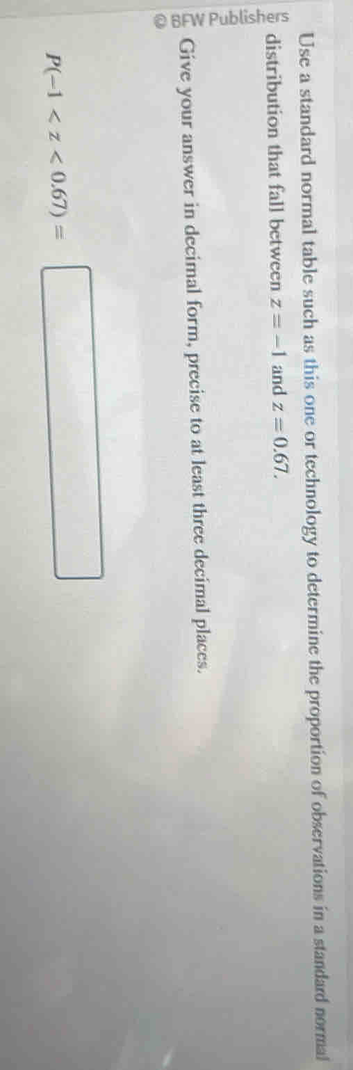 Use a standard normal table such as this one or technology to determine the proportion of observations in a standard normal 
distribution that fall between z=-1 and z=0.67. 
Give your answer in decimal form, precise to at least three decimal places.
P(-1