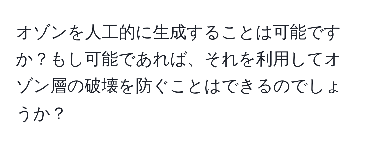 オゾンを人工的に生成することは可能ですか？もし可能であれば、それを利用してオゾン層の破壊を防ぐことはできるのでしょうか？