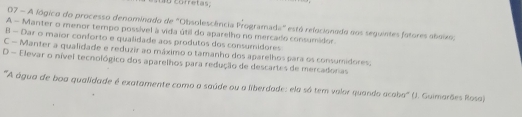 sug corretas,
07 - A lógico do processo denominado de "Obsolescência Programada" está relocionado aos seguintes fotores aboixo:
A - Manter o menor tempo possível à vida útil do aparelho no mercado consumidor.
B - Dar o maior conforto e qualidade aos produtos dos consumidores
C - Manter a qualidade e reduzir ao máximo o tamanho dos aparelhos para os consumidores.
D - Elevar o nível tecnológico dos aparelhos para redução de descartes de mercadonas
'''A água de boa qualidade é exatamente como a saúde ou a liberdade: ela só tem valor quando acaba''' (). Guimarães Rosa)