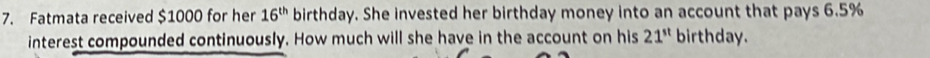 Fatmata received $1000 for her 16^(th) birthday. She invested her birthday money into an account that pays 6.5%
interest compounded continuously. How much will she have in the account on his 21^(st) birthday.