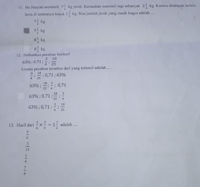 Bu Haryati membeli 7 1/4 kg. 1 eruk. Kemudian membeli lagi sebanyak 2 1/2 kg Karena disimpan terlalu
lama di antaranya busuk 1 1/4 kg. Sisa jumlah jeruk yang masih bagus adalah ....
7 1/4 kg
7 1/2 kg
8 1/4 kg
8 1/2 kg
12. Perhatikan pecahan berikut!
63%; 0,71;  3/4 ;  18/25 
Urutan pecahan tersebut dari yang terkecil adalah ....
 3/4 ;  18/25 ; 0,71; 63%
63%;  18/25 ;  3/4 ; 0,71
63%; 0,71 :  18/25 ;  3/4 
63%; 0,71;  3/4 ;  18/25 
13. Hasil dari  5/6 *  3/4 / 1 1/2  adalah ....
 5/6 
 5/12 
 1/4 
 7/8 