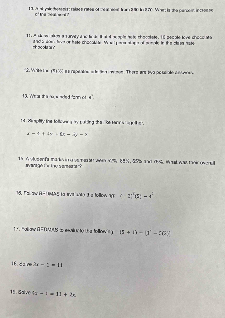 A physiotherapist raises rates of treatment from $60 to $70. What is the percent increase 
of the treatment? 
11. A class takes a survey and finds that 4 people hate chocolate, 10 people love chocolate 
and 3 don't love or hate chocolate. What percentage of people in the class hate 
chocolate? 
12. Write the (5)(6) as repeated addition instead. There are two possible answers. 
13. Write the expanded form of 8^5. 
14. Simplify the following by putting the like terms together.
x-4+4y+8x-5y-3
15. A student's marks in a semester were 52%, 88%, 65% and 75%. What was their overall 
average for the semester? 
16. Follow BEDMAS to evaluate the following: (-2)^2(5)-4^2
17. Follow BEDMAS to evaluate the following: (5/ 1)-[1^2-5(2)]
18. Solve 3x-1=11
19. Solve 4x-1=11+2x.