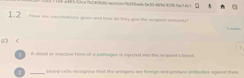 1c83-11e8-a485-53ce7b2408d6/section/f6359aeb-5e30-489d-82f8-fac14c1 
1.2 How are vaccinations given and how do they give the recipient immunity? 
5 marks 
3 
A dead or inactive form of a pathogen is injected into the recipient's blood. 
2 _blood cells recognise that the antigens are foreign and produce antibodies against them.