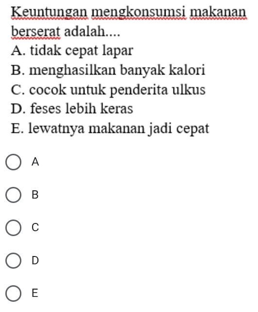 Keuntungan mengkonsumsi makanan
berserat adalah....
A. tidak cepat lapar
B. menghasilkan banyak kalori
C. cocok untuk penderita ulkus
D. feses lebih keras
E. lewatnya makanan jadi cepat
A
B
C
D
E