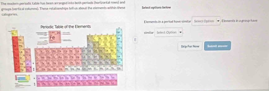 The modern periodic table has been arranged into both periods (horizontal rows) and 
groups (vertical columns). These relationships tell us about the elements within these Select options below 
categories. 
Elements in a period have similar Select Option Elements in a group have 
similar Select Option 
Skip For Now Submit anwwer