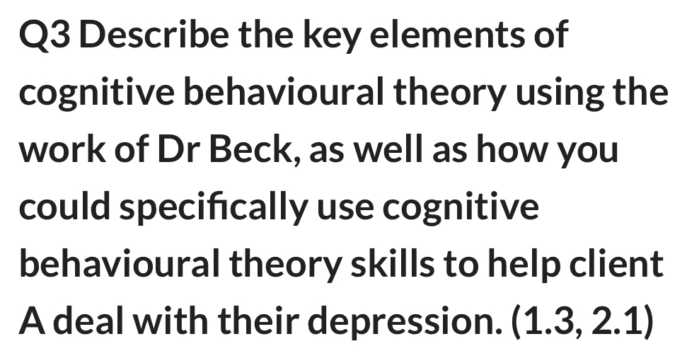 Describe the key elements of 
cognitive behavioural theory using the 
work of Dr Beck, as well as how you 
could specifcally use cognitive 
behavioural theory skills to help client 
A deal with their depression. (1.3,2.1)