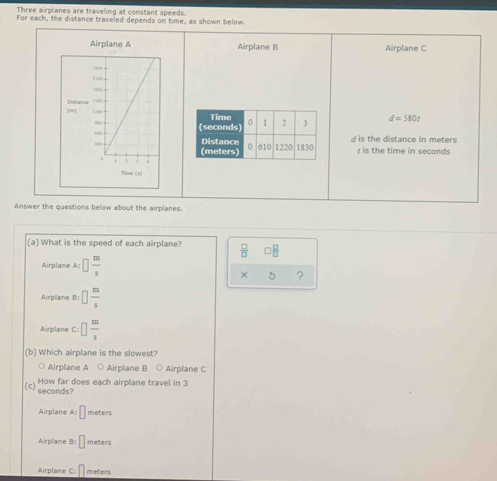 Three airplanes are traveling at constant speeds.
For each, the distance traveled depends on time, as shown below.
Airplane A Airplane B Airplane C
Distance
(m)
d=580t
d is the distance in meters
t is the time in seconds
Answer the questions below about the airplanes.
(a) What is the speed of each airplane?  □ /□   □  □ /□  
Airplane A: □  m/s 
× 5 ?
Airplane B: □  m/s 
Airplane C: □  m/s 
(b) Which airplane is the slowest?
Airplane A ○ Airplane B ○ Airplane C
How far does each airplane travel in 3
(c) seconds?
Airplane A:□ meters
Airplane B: □ meters
Airplane C: □ meters