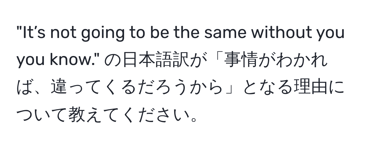 "It’s not going to be the same without you you know." の日本語訳が「事情がわかれば、違ってくるだろうから」となる理由について教えてください。