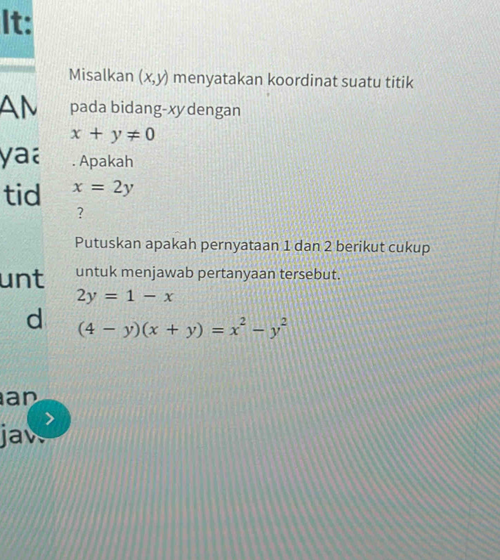 It: 
Misalkan (x,y) menyatakan koordinat suatu titik 
AM pada bidang-xydengan
x+y!= 0
yaa . Apakah 
tid x=2y
? 
Putuskan apakah pernyataan 1 dan 2 berikut cukup 
unt untuk menjawab pertanyaan tersebut.
2y=1-x
d (4-y)(x+y)=x^2-y^2
an 
jaw