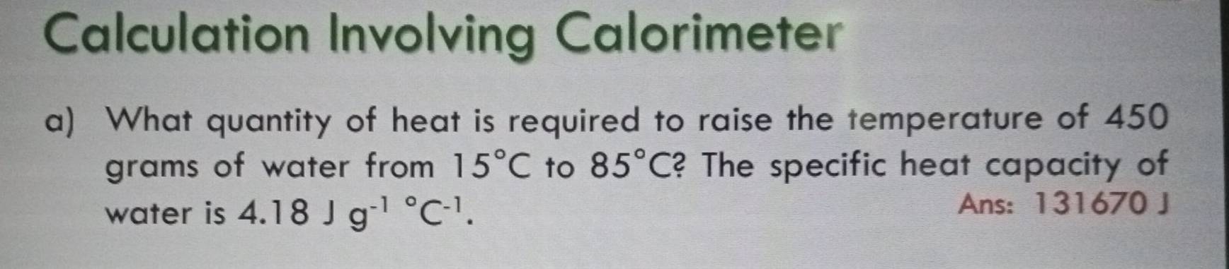 Calculation Involving Calorimeter 
a) What quantity of heat is required to raise the temperature of 450
grams of water from 15°C to 85°C ? The specific heat capacity of 
water is 4.18Jg^(-1^circ)C^(-1). 
Ans: 131670 J