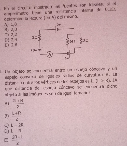 En el circuito mostrado las fuentes son ideales, si el
amperímetro tiene una resistencia interna de 0,1Ω,
determine la lectura (en A) del mismo.
A) 1,8
B) 2, 0
C) 2, 2
D) 2,4
E) 2,6
4. Un objeto se encuentra entre un espejo cóncavo y un
espejo convexo de iguales radios de curvatura R. La
distancia entre los vértices de los espejos es L. (L>R). ¿A
qué distancia del espejo cóncavo se encuentra dicho
objeto si las imágenes son de igual tamaño?
A)  (2L+R)/2 
B)  (L+R)/2 
C) L-2R
D) L-R
E)  (2R+L)/2 