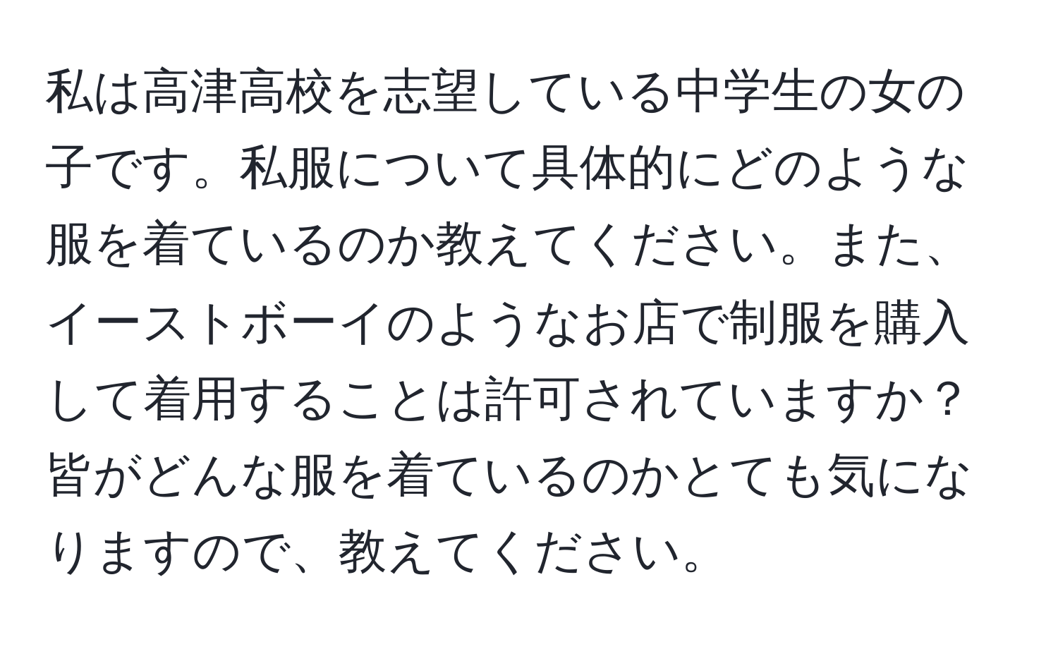 私は高津高校を志望している中学生の女の子です。私服について具体的にどのような服を着ているのか教えてください。また、イーストボーイのようなお店で制服を購入して着用することは許可されていますか？皆がどんな服を着ているのかとても気になりますので、教えてください。