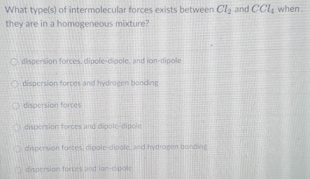 What type(s) of intermolecular forces exists between Cl_2 and CCl_4 when .
they are in a homogeneous mixture?
dispersion forces, dipole-dipole, and ion-dipole
dispersion forces and hydrogen bonding
dispersion forces
dispersion forces and dipole-dipole
dispersion forces, dipole-dipole, and hydrogen bonding
dispersion forces and ion-dipole