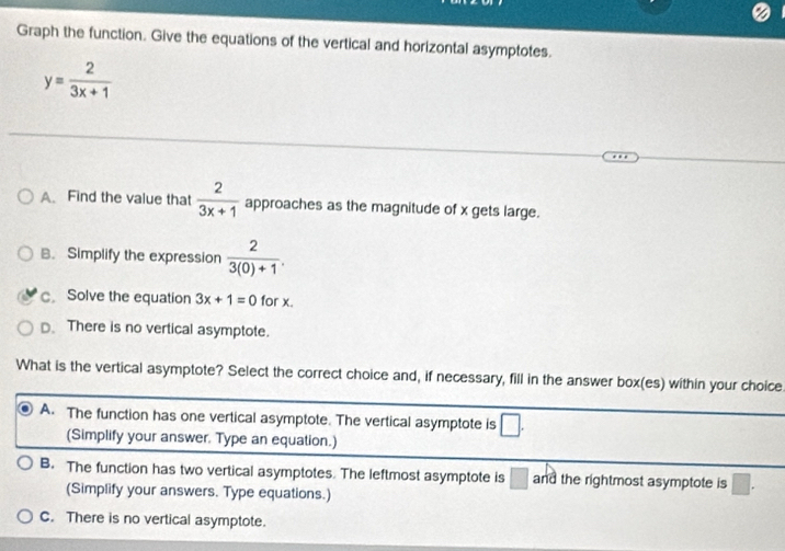 Graph the function. Give the equations of the vertical and horizontal asymptotes.
y= 2/3x+1 
A. Find the value that  2/3x+1  approaches as the magnitude of x gets large.
B. Simplify the expression  2/3(0)+1 .
c. Solve the equation 3x+1=0 for x.
D. There is no vertical asymptote.
What is the vertical asymptote? Select the correct choice and, if necessary, fill in the answer box(es) within your choice.
A. The function has one vertical asymptote. The vertical asymptote is □. 
(Simplify your answer. Type an equation.)
B. The function has two vertical asymptotes. The leftmost asymptote is □ and the rightmost asymptote is □. 
(Simplify your answers. Type equations.)
C. There is no vertical asymptote.