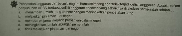 Pencatatan anggaran dan belanja negara harus seimbang agar tidak terjadi defisit anggaran. Apabila dalam
penyusunan APBN terdapat defisit anggaran tindakan yang sebaiknya dilakukan pemerintah adalah . . . .
a menambah jumlah uang beredar dengan meningkatkan pencetakan uang
b. melakukan pinjaman luar negeri
c memberi pinjaman kepada perbankan dalam negeri
d. meningkatkan jumlah tabungan pemerintah
e. tidak melakukan pinjaman luar negeri