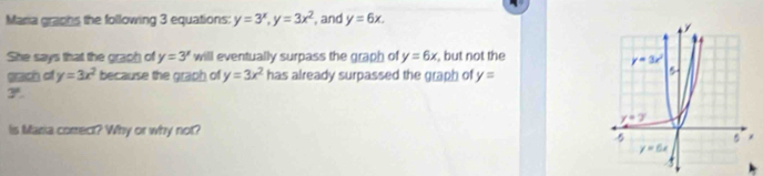 Maria graphs the following 3 equations: y=3^x,y=3x^2 , and y=6x.
She says that the graph of y=3^x will eventually surpass the graph of y=6x , but not the
ch of y=3x^2 because the graph of y=3x^2 has already surpassed the graph of y=
3°.
Is Maria correct? Why or why not?