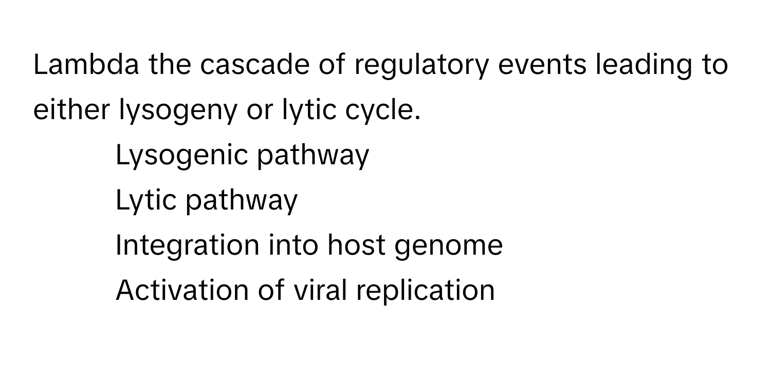 Lambda the cascade of regulatory events leading to either lysogeny or lytic cycle.

1) Lysogenic pathway 
2) Lytic pathway 
3) Integration into host genome
4) Activation of viral replication