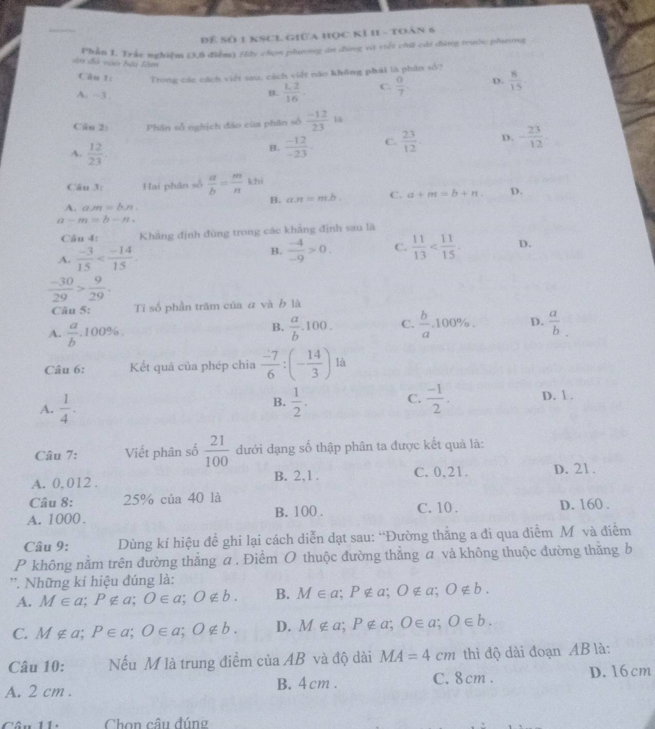 Để Số 1 KSCL GiữA học KÍ II - toán 6
Phần 1. Trác nghiêm (3.8 điểm) Hấy chợn phưương án dùng và việt chế cái dùng trước phương
àn đã vào bài làm
Câu 1: Trong các cách viết sau, cách việt năo không phải là phân số?
C.  0/7 .
D.  8/15 .
A. --3
B.  L2/16 .
Cân 2: Phân số nghịch đảo của phân số  (-12)/23 la
A.  12/23 .
B.  (-12)/-23 .
C.  23/12  - 23/12 .
D.
Câu 3: Hai phân số  a/b = m/n  khi
B. a.n=m.b C. a+m=b+n. D.
A. a.m=b.n.
a-m=b-n.
Câu 4: Khẳng định đùng trong các khẳng định sau là
A.  (-3)/15 
C.
B.  (-4)/-9 >0.  11/13 
D.
 (-30)/29 > 9/29 .
Câu 5: Tỉ số phần trăm của ā và b là
A.  a/b .100% .
B.  a/b .100.  b/a .100% . D.  a/b 
C.
là
Câu 6: Kết quả của phép chia  (-7)/6 :(- 14/3 )
A.  1/4 .
C.
B.  1/2 .  (-1)/2 . D. 1 .
Câu 7: Viết phân số  21/100  dưới dạng số thập phân ta được kết quả là:
A. 0,012 .
B. 2,1 . C. 0,21.
D. 21.
Câu 8: 25% của 40 là
A. 1000 . B. 100 .
C. 10 . D. 160 .
Câu 9: Dùng kí hiệu để ghi lại cách diễn dạt sau: “Đường thắng a đi qua điểm Môvà điểm
P không nằm trên đường thắng a . Điểm O thuộc đường thắng a và không thuộc đường thăng b
'. Những kí hiệu đúng là:
A. M∈ a;P∉ a;O∈ a;O∉ b. B. M∈ a;P∉ a;O∉ a;O∉ b.
C. M∉ a;P∈ a;O∈ a;O∉ b. D. M∉ a;P∉ a;O∈ a;O∈ b.
Câu 10: Nếu M là trung điểm của AB và độ dài MA=4cm thì độ dài đoạn AB là:
A. 2 cm .
B. 4 cm . C. 8 cm . D. 16 cm
Câu 11. Chon câu đúng