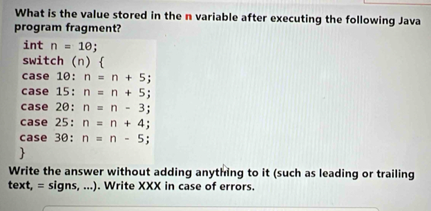 What is the value stored in the n variable after executing the following Java
program fragment?
int n=10; 
switch (n)
case 10: : n=n+5;
case 15:n=n+5;
case 20:n=n-3;
case 25:n=n+4;
case 30:n=n-5; 

Write the answer without adding anything to it (such as leading or trailing
text,=signs,...) . Write XXX in case of errors.