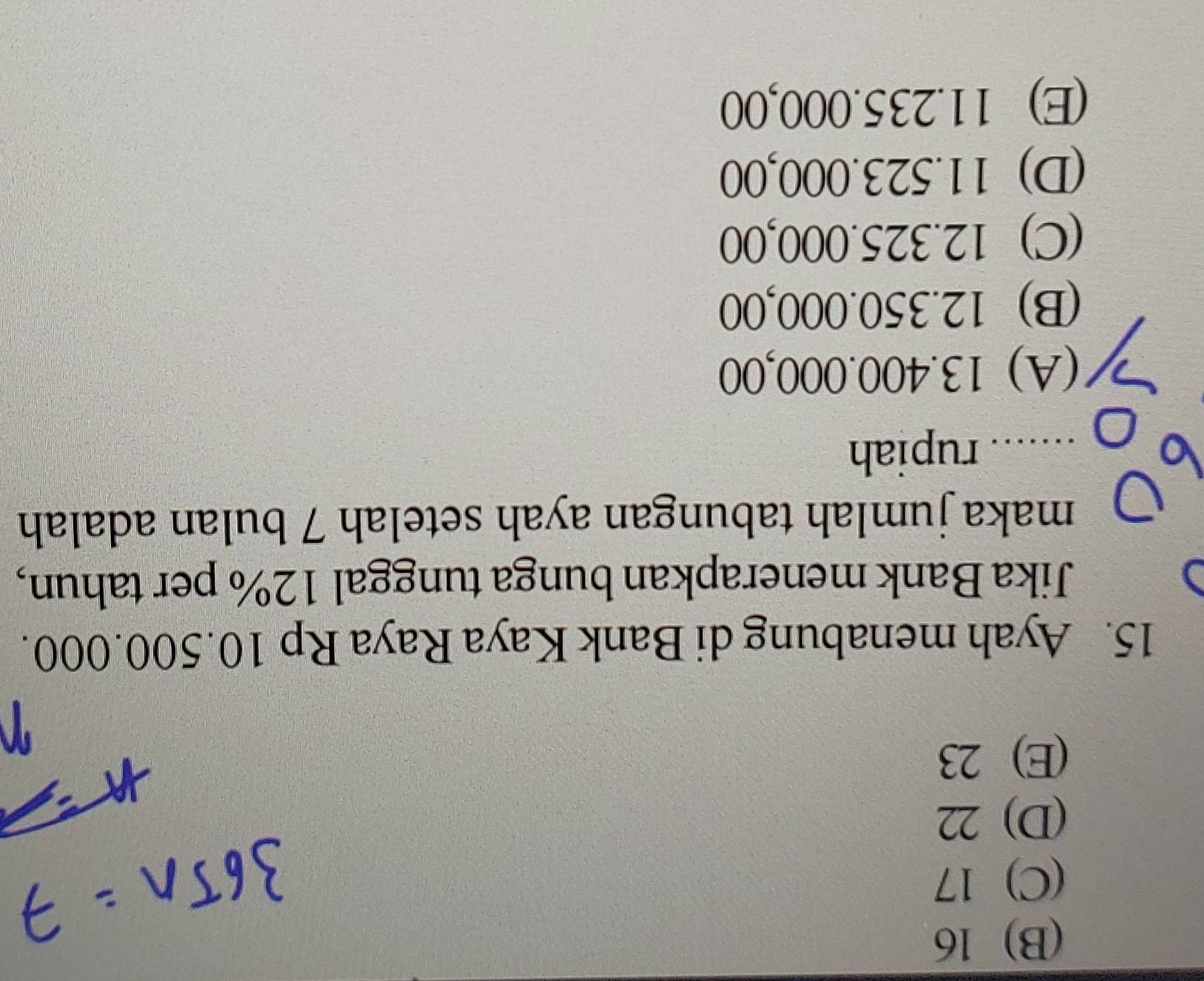 (B) 16
(C) 17
(D) 22
(E) 23
15. Ayah menabung di Bank Kaya Raya Rp 10.500.000.
Jika Bank menerapkan bunga tunggal 12% per tahun,
maka jumlah tabungan ayah setelah 7 bulan adalah
_...... rupiah
(A) 13.400.000,00
(B) 12.350.000,00
(C) 12.325.000,00
(D) 11.523.000,00
(E) 11.235.000,00