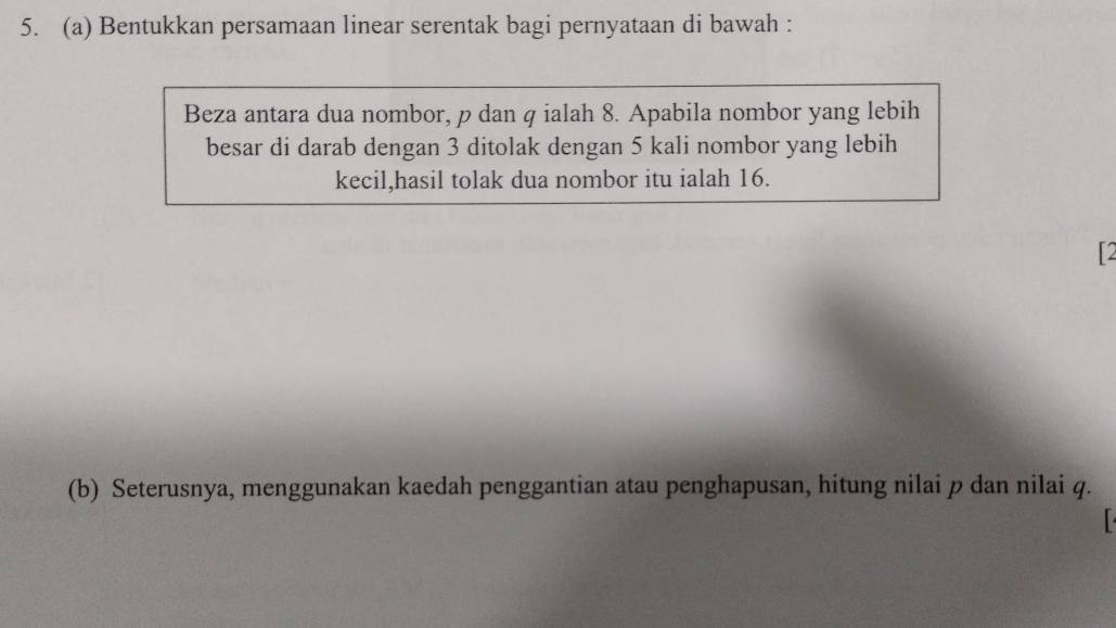 Bentukkan persamaan linear serentak bagi pernyataan di bawah : 
Beza antara dua nombor, p dan q ialah 8. Apabila nombor yang lebih 
besar di darab dengan 3 ditolak dengan 5 kali nombor yang lebih 
kecil,hasil tolak dua nombor itu ialah 16. 
2 
(b) Seterusnya, menggunakan kaedah penggantian atau penghapusan, hitung nilai p dan nilai q.