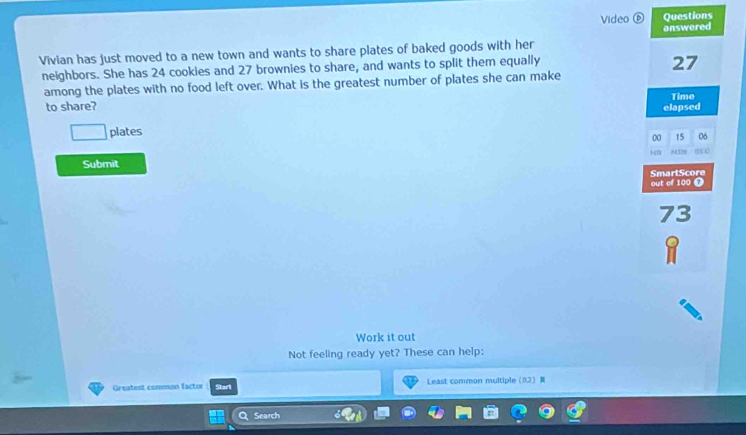 Video ⑥ Questions 
onswered 
Vivian has just moved to a new town and wants to share plates of baked goods with her 
neighbors. She has 24 cookies and 27 brownies to share, and wants to split them equally
27
among the plates with no food left over. What is the greatest number of plates she can make 
to share? elapsed Time 
□ plates 
00 15 06
Submit 
SmartScore 
out of 100 7
7 3
Work it out 
Not feeling ready yet? These can help: 
Greatest common factor Start Least common multiple82 
QSearch