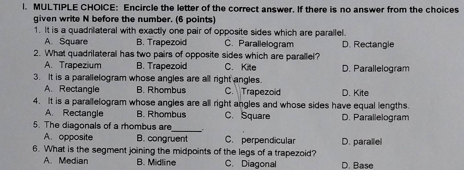 Encircle the letter of the correct answer. If there is no answer from the choices
given write N before the number. (6 points)
1. It is a quadrilateral with exactly one pair of opposite sides which are parallel.
A. Square B. Trapezoid C. Parallelogram D. Rectangle
2. What quadrilateral has two pairs of opposite sides which are parallel?
A. Trapezium B. Trapezoid C. Kite D. Parallelogram
3. It is a parallelogram whose angles are all right angles.
A. Rectangle B. Rhombus C. Trapezoid D. Kite
4. It is a parallelogram whose angles are all right angles and whose sides have equal lengths.
A. Rectangle B. Rhombus C. Square D. Parallelogram
5. The diagonals of a rhombus are_
A. opposite B. congruent C. perpendicular
D. parallel
6. What is the segment joining the midpoints of the legs of a trapezoid?
A. Median B. Midline C. Diagonal D. Base