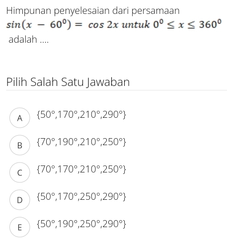 Himpunan penyelesaian dari persamaan
sin (x-60°)=cos 2x untuk 0^0≤ x≤ 360^0
adalah ....
Pilih Salah Satu Jawaban
A  50°,170°,210°,290°
B  70°,190°,210°,250°
C  70°,170°,210°,250°
D  50°,170°,250°,290°
E  50°,190°,250°,290°