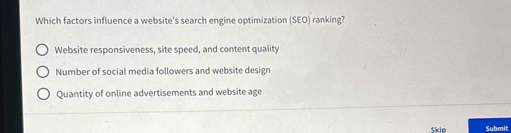 Which factors influence a website's search engine optimization (SEO) ranking?
Website responsiveness, site speed, and content quality
Number of social media followers and website design
Quantity of online advertisements and website age
Skip Submit